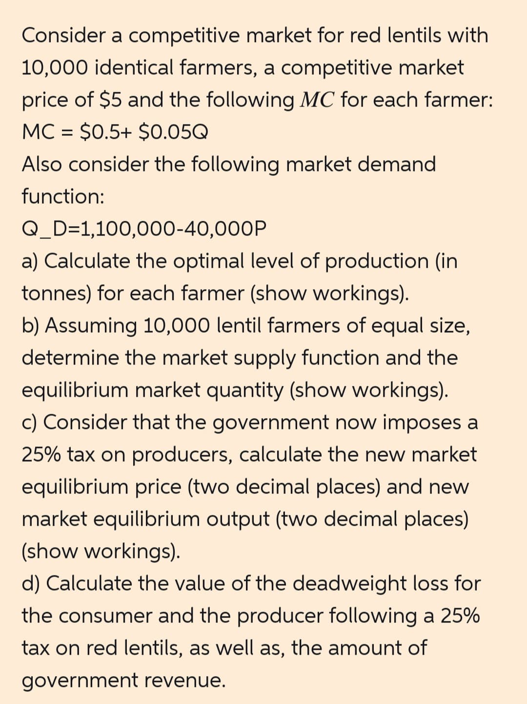 Consider a competitive market for red lentils with
10,000 identical farmers, a competitive market
price of $5 and the following MC for each farmer:
MC = $0.5+ $0.05Q
Also consider the following market demand
function:
Q_D=1,100,000-40,000P
a) Calculate the optimal level of production (in
tonnes) for each farmer (show workings).
b) Assuming 10,000 lentil farmers of equal size,
determine the market supply function and the
equilibrium market quantity (show workings).
c) Consider that the government now imposes a
25% tax on producers, calculate the new market
equilibrium price (two decimal places) and new
market equilibrium output (two decimal places)
(show workings).
d) Calculate the value of the deadweight loss for
the consumer and the producer following a 25%
tax on red lentils, as well as, the amount of
government revenue.