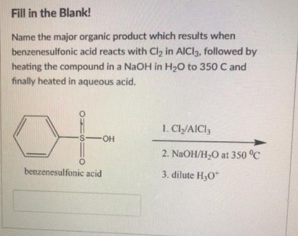 Fill in the Blank!
Name the major organic product which results when
benzenesulfonic acid reacts with Cl2 in AICI3, followed by
heating the compound in a NaOH in H20 to 350 C and
finally heated in aqueous acid.
1. Cl/AICI3
S-OH
2. NaOH/H2O at 350 °C
benzenesulfonic acid
3. dilute H30*
