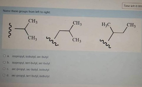 Time left 0:38:0
Name these groups from left to nght:
CH3
CH3
H3C
CH3
CH3
CH3
O a isopropyl, isobutyl, sec-butyl
Ob. isopropyl, tert-butyl, sec-butyl
Oc sec-propyl, sec-butyl, isobutyl
Od sec-propyl, tert-butyl, isobutyl
