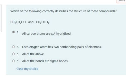 Which of the following correctly describes the structure of these compounds?
CH;CH;OH and CH;OCH;
a. All carbon atoms are sp hybridized.
Ob. Each oxygen atom has two nonbonding pairs of electrons.
Oc All of the above
O d. All of the bonds are sigma bonds.
Clear my choice
