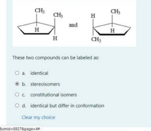CH3
CH3
CH3
H
and
H
H
CH3
These two compounds can be labeled as:
O a. identical
O b. stereoisomers
Oc constitutional isomers
O d. identical but differ in conformation
Clear my choice
Bcmid=69278page=4#
