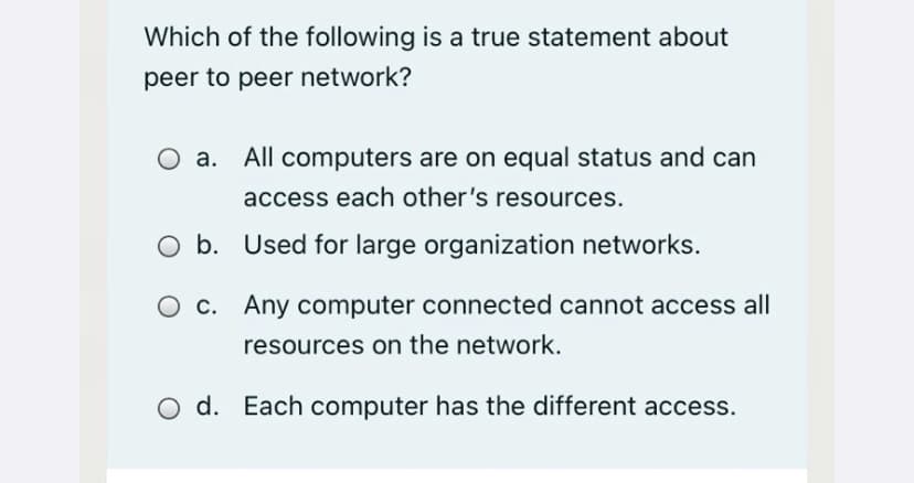 Which of the following is a true statement about
peer to peer network?
All computers are on equal status and can
access each other's resources.
O b. Used for large organization networks.
O c. Any computer connected cannot access all
resources on the network.
d. Each computer has the different access.
