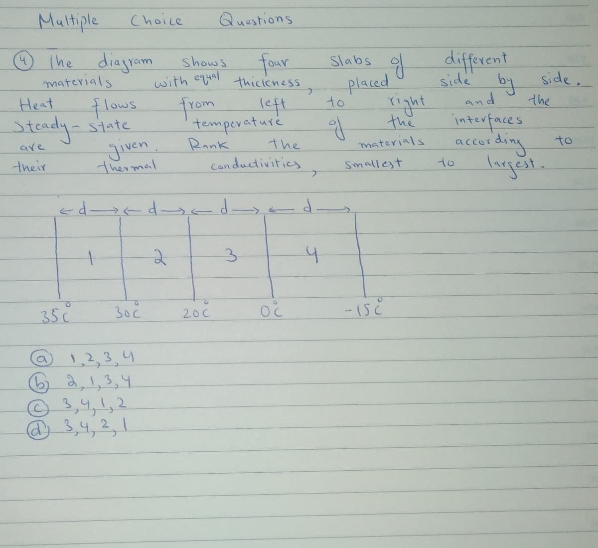 Multiple
Choice
Questions
☺ Ihe diagram
materials
Heat
shows
with equal
four
thickkness,
g different
Slabs
side
placed
right
the
Side,
flows
Steady-state
jiven.
from
left
temperature
Rank
to
and
the
interfaces
according
largest
are
the
Con ductivitics
materials
to
their
thermal
Smallest
to
2
3.
35C
30č
200
@ 1,2,3,4
6 a1,3,4
a
©3,4,1,2
@ 3,4,2,1
