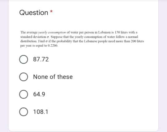 Question *
The avernge yearly consumpstion of water per person in Lebanon is 150 liters with a
standard deviation o. Suppose that the yearly consuuption of water follow a normal
distribution. Find a if the probability that the Lebanese people need more than 200 liters
per year is equal to 0.2206.
87.72
None of these
64.9
108.1
