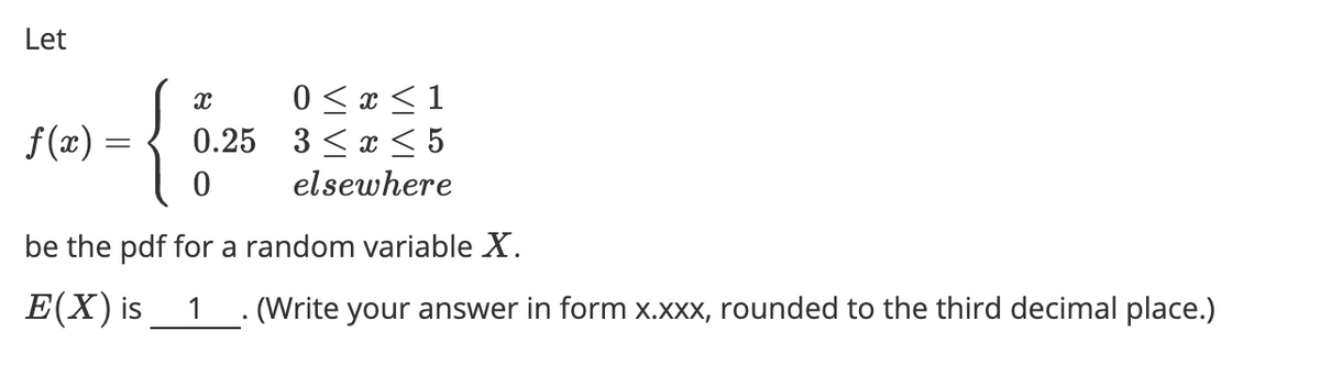 Let
{
0 <x <1
0.25 3 <x < 5
f(x) =
elsewhere
be the pdf for a random variable X.
E(X) is
1 . (Write your answer in form x.xxx, rounded to the third decimal place.)
