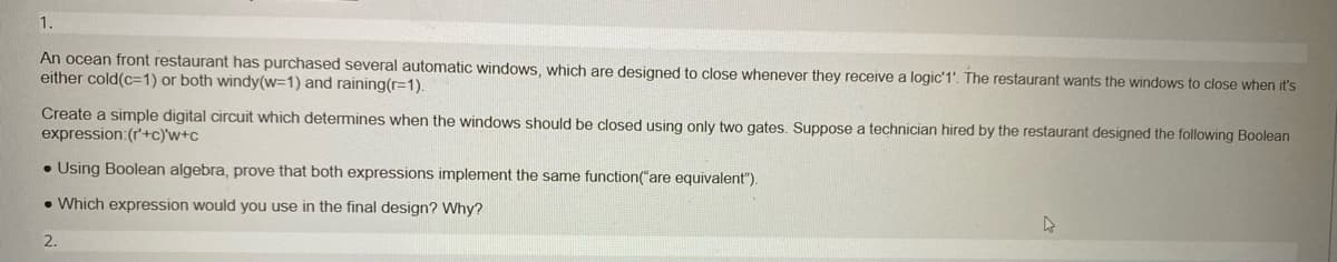 1.
An ocean front restaurant has purchased several automatic windows, which are designed to close whenever they receive a logic'1'. The restaurant wants the windows to close when it's
either cold(c-1) or both windy(w=1) and raining(r=1).
Create a simple digital circuit which determines when the windows should be closed using only two gates. Suppose a technician hired by the restaurant designed the following Boolean
expression: (r'+c)'w+c
. Using Boolean algebra, prove that both expressions implement the same function("are equivalent").
. Which expression would you use in the final design? Why?
2.