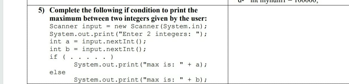 5) Complete the following if condition to print the
maximum between two integers given by the user:
Scanner input = new Scanner (System.in);
System.out.print ("Enter 2 integers: ");
= input.nextInt();
input.nextInt();
int a
int b
if ( .
. . .
System.out.print("max is:
+ a);
%3D
else
System.out.print ("max is:
+ b);
