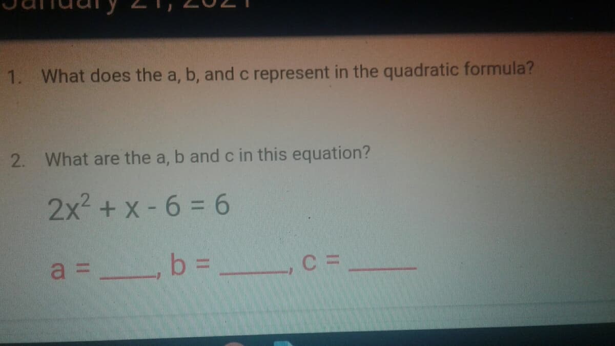 1. What does the a, b, and c represent in the quadratic formula?
2. What are the a, b and c in this equation?
2x2 + x -6 = 6
a = b =
b%3D
