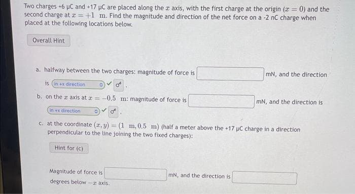 Two charges +6 μC and +17 μC are placed along the x axis, with the first charge at the origin (x = 0) and the
second charge at x = +1 m. Find the magnitude and direction of the net force on a -2 nC charge when
placed at the following locations below.
Overall Hint
a. halfway between the two charges: magnitude of force is
is (in +x direction 0
b. on the z axis at z = -0.5 m: magnitude of force is
Magnitude of force is
degrees below-x axis.
mN, and the direction
in +x direction
O
c. at the coordinate (x, y) = (1 m, 0.5 m) (half a meter above the +17 μC charge in a direction
perpendicular to the line joining the two fixed charges):
Hint for (c)
mN, and the direction is
mN, and the direction is