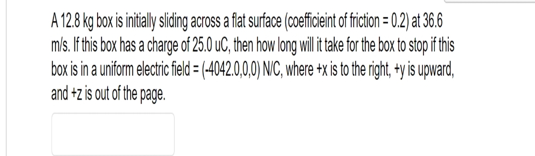 A 12.8 kg box is initially sliding across a flat surface (coefficieint of friction = 0.2) at 36.6
m/s. If this box has a charge of 25.0 uC, then how long will it take for the box to stop if this
box is in a uniform electric field = (-4042.0,0,0) N/C, where +x is to the right, +y is upward,
and +z is out of the page.