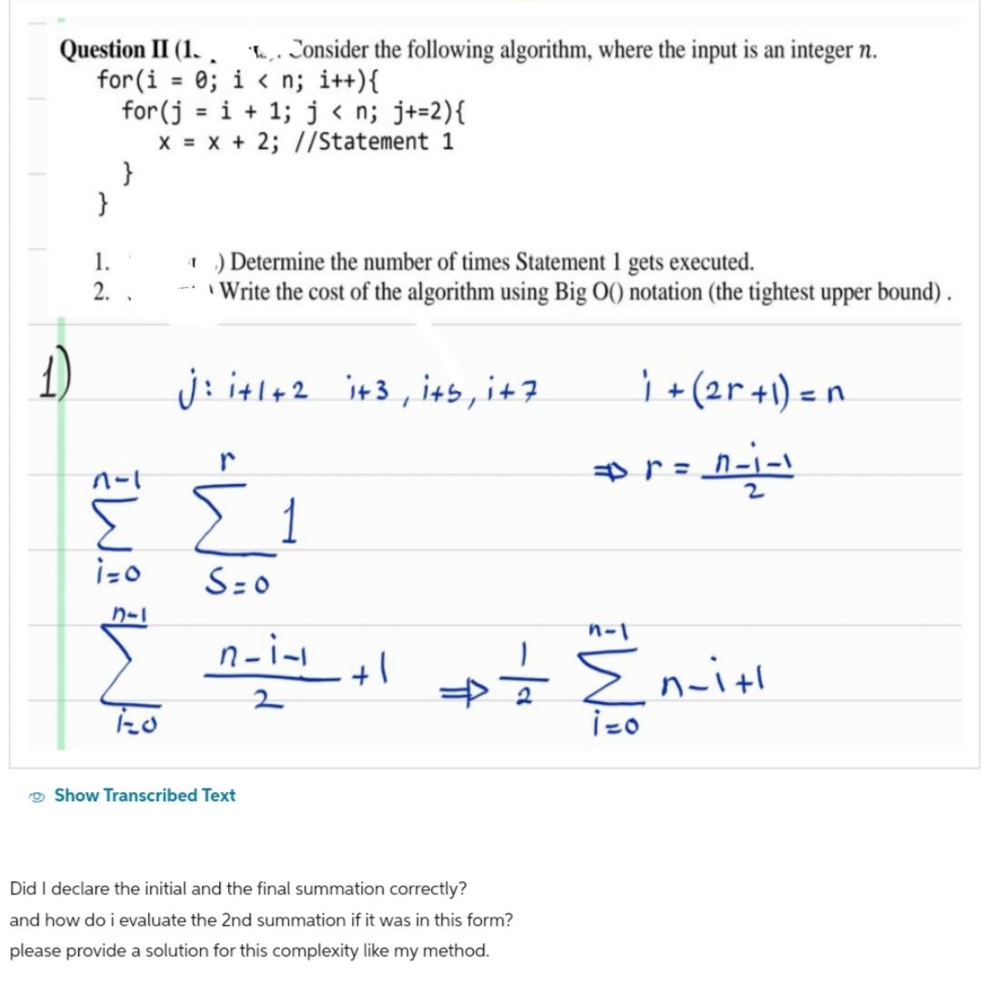 Question II (1. . Consider the following algorithm, where the input is an integer n.
for(i = 0; i<n; i++){
for(j=i+1; j<n; j+=2){
x = x + 2; //Statement 1
1.
2.
}
1-1
W
i=o
カー
) Determine the number of times Statement 1 gets executed.
- Write the cost of the algorithm using Big O() notation (the tightest upper bound).
j: i+1+2 i+3, its, i+7
r
Σ1
S=0
n-i-1
2
Show Transcribed Text
+1
n-1
Did I declare the initial and the final summation correctly?
and how do i evaluate the 2nd summation if it was in this form?
please provide a solution for this complexity like my method.
i + (2r + 1) = n
r=1-1-1
# = {₁-
i=o
