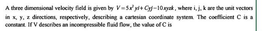 A three dimensional velocity field is given by V=5x yi+ Cyj-10 xyzk, where i, j, k are the unit vectors
in x, y, z directions, respectively, describing a cartesian coordinate system. The coefficient C is a
constant. If V describes an incompressible fluid flow, the value of C is