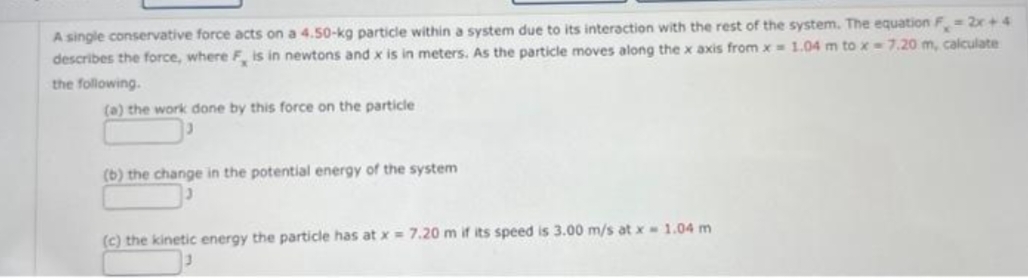 A single conservative force acts on a 4.50-kg particle within a system due to its interaction with the rest of the system. The equation F = 2x+4
describes the force, where F, is in newtons and x is in meters. As the particle moves along the x axis from x= 1.04 m to x - 7.20 m, calculate
the following.
(a) the work done by this force on the particle
(b) the change in the potential energy of the system
(c) the kinetic energy the particle has at x = 7.20 m if its speed is 3.00 m/s at x = 1.04 m