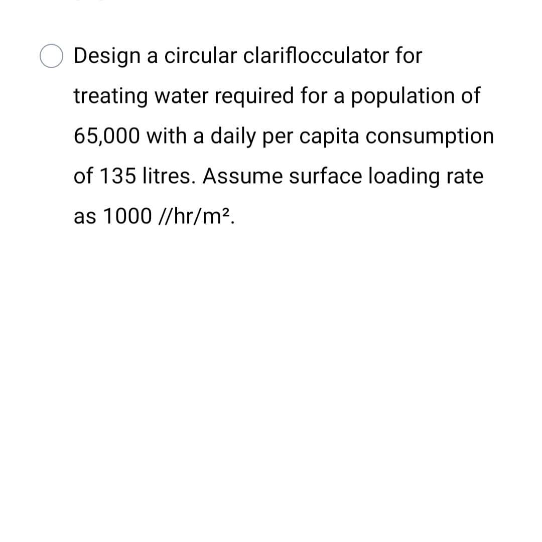Design a circular clariflocculator for
treating water required for a population of
65,000 with a daily per capita consumption
of 135 litres. Assume surface loading rate
as 1000 //hr/m².