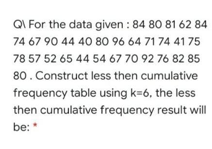 QI For the data given : 84 80 81 62 84
74 67 90 44 40 80 96 64 71 74 41 75
78 57 52 65 44 54 67 70 92 76 82 85
80. Construct less then cumulative
frequency table using k=6, the less
then cumulative frequency result will
be:
