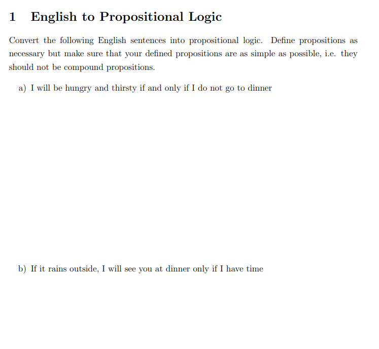1 English to Propositional Logic
Convert the following English sentences into propositional logic. Define propositions as
necessary but make sure that your defined propositions are as simple as possible, i.e. they
should not be compound propositions.
a) I will be hungry and thirsty if and only if I do not go to dinner
b) If it rains outside, I will see you at dinner only if I have time
