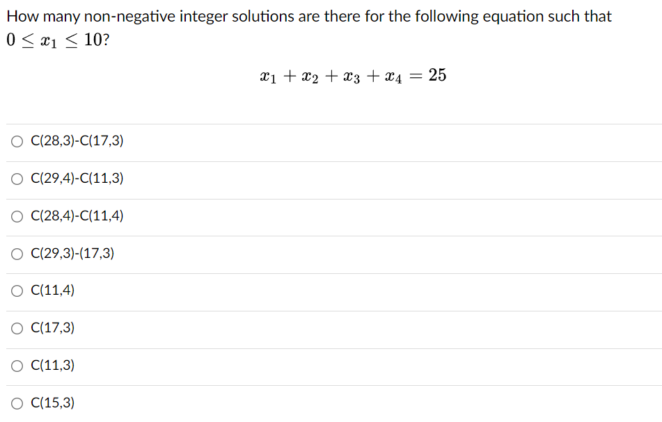 How many non-negative integer solutions are there for the following equation such that
0 < x1 < 10?
xi + x2 + x3 + x4 = 25
O ((28,3)-C(17,3)
C(29,4)-C(11,3)
O (28,4)-C(11,4)
O (29,3)-(17,3)
C(11,4)
C(17,3)
O (11,3)
О (15,3)
