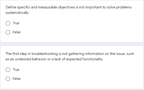 Define specific and measurable objectives is not important to solve problems
systematically
True
False
The first step in troubleshooting is not gathering information on the issue, such
as an undesired behavior or a lack of expected functionality
True
False
