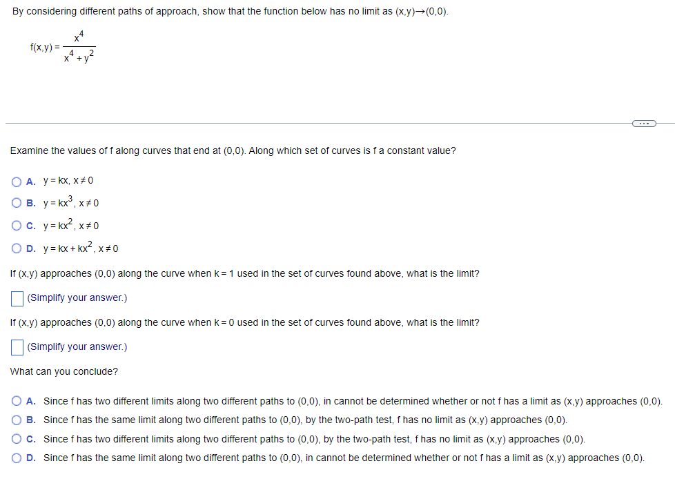 By considering different paths of approach, show that the function below has no limit as (x,y)→(0,0).
x4
f(x.y) =
Examine the values of f along curves that end at (0,0). Along which set of curves is fa constant value?
O A. y= kx, x# 0
O B. y = kx°, x+0
Oc. y= kx2, x+0
O D. y= kx + kx², x#0
If (x,y) approaches (0,0) along the curve when k=1 used in the set of curves found above, what is the limit?
(Simplify your answer.)
If (x,y) approaches (0,0) along the curve when k= 0 used in the set of curves found above, what is the limit?
(Simplify your answer.)
What can you conclude?
A. Since f has two different limits along two different paths to (0,0), in cannot be determined whether or not f has a limit as (x,y) approaches (0,0)
O B. Since f has the same limit along two different paths to (0,0), by the two-path test, f has no limit as (x,y) approaches (0,0).
O c. Since f has two different limits along two different paths to (0,0), by the two-path test, f has no limit as (x.y) approaches (0,0).
O D. Since f has the same limit along two different paths to (0,0), in cannot be determined whether or not f has a limit as (x,y) approaches (0,0).
