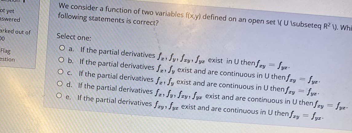 We consider a function of two variables f(x,y) defined on an open set \( U \subseteq R2 \). Whi
following statements is correct?
ot yet
nswered
arked out of
Select one:
O a. If the partial derivatives f, fy, fry, fyz exist in U then fry = fyz.
O b. If the partial derivatives fr fu exist and are continuous in U then fy = fyz.
O c. If the partial derivatives fr, fy exist and are continuous in U then fzy = fyz.
O d. If the partial derivatives fr fus fru, fuz exist and are continuous in U then fry = fyz.
Flag
estion
O e. If the partial derivatives fru, fuz exist and are continuous in U then fzy = fyz-
