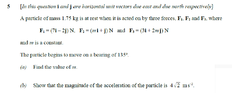 5
[In this question i and jare horizontal unit vectors due east and due north respectively]
A particle of mass 1.75 kg is at rest when it is acted on by three forces, F₁, F₂ and F3, where
F₁ = (7i - 2j) N, F₂ = (mi+j) N_and F3 = (3i+2mj) N
and m is a constant.
The particle begins to move on a bearing of 135º.
(a) Find the value of m.
(b) Show that the magnitude of the acceleration of the particle is 4√2 ms².