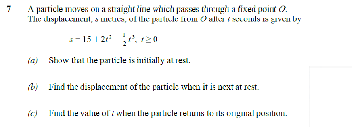 7
A particle moves on a straight line which passes through a fixed point 0.
The displacement, s metres, of the particle from O after 1 seconds is given by
s=15+21²-1³, t≥0
(a) Show that the particle is initially at rest.
(b) Find the displacement of the particle when it is next at rest.
(c) Find the value of t when the particle returns to its original position.