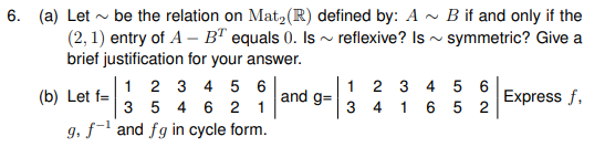 6. (a) Let - be the relation on Mat2(R) defined by: A ~ B if and only if the
(2, 1) entry of A – B" equals 0. Is ~ reflexive? Is - symmetric? Give a
brief justification for your answer.
1 2 3 4 5 6
1 2 3
3 4
5 6
(b) Let f=
and g=
Express f,
3 5 4 6 2 1
1
6 5 2
g, f- and fg in cycle form.
