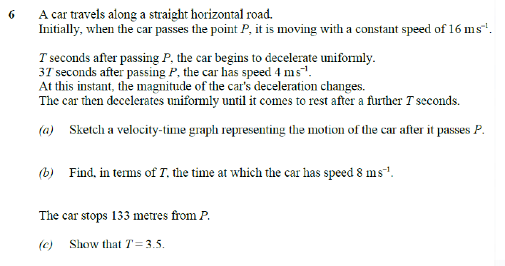 6
A car travels along a straight horizontal road.
Initially, when the car passes the point P, it is moving with a constant speed of 16 ms¹¹.
T seconds after passing P, the car begins to decelerate uniformly.
37 seconds after passing P, the car has speed 4 ms¹.
At this instant, the magnitude of the car's deceleration changes.
The car then decelerates uniformly until it comes to rest after a further T seconds.
(a) Sketch a velocity-time graph representing the motion of the car after it passes P.
(b) Find, in terms of T, the time at which the car has speed 8 ms¹.
The car stops 133 metres from P.
(c) Show that T = 3.5.