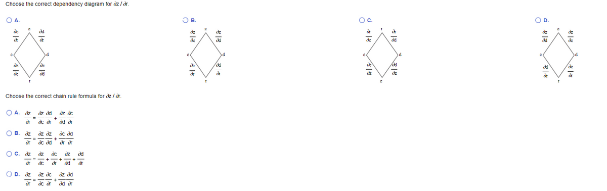 Choose the correct dependency diagram for dz / dr.
OA.
O B.
C.
OD.
de
dz
dz
dz
dz
dr
de
de
dd
de
d
dz
dz
de
de
dd
de
дс
de
dd
dz
dz
dr
Choose the correct chain rule formula for dz / dr.
O A. dz dz d
dz de
%3D
+
dr
dc dr
p pep
dd dr
В. дz
О в.
dz dz
дс дd
dr
dc d
dr dr
O c. dz
dz
dc
dz
dd
+
+
+
dr
dc
dr
d
dr
O D. dz
dr
dz dc
dz d
+
dc dr
dd dr
