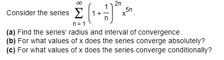 2n
Consider the series 1+ x5n.
n= 1
(a) Find the series' radius and interval of convergence.
(b) For what values of x does the series converge absolutely?
(c) For what values of x does the series converge conditionally?
