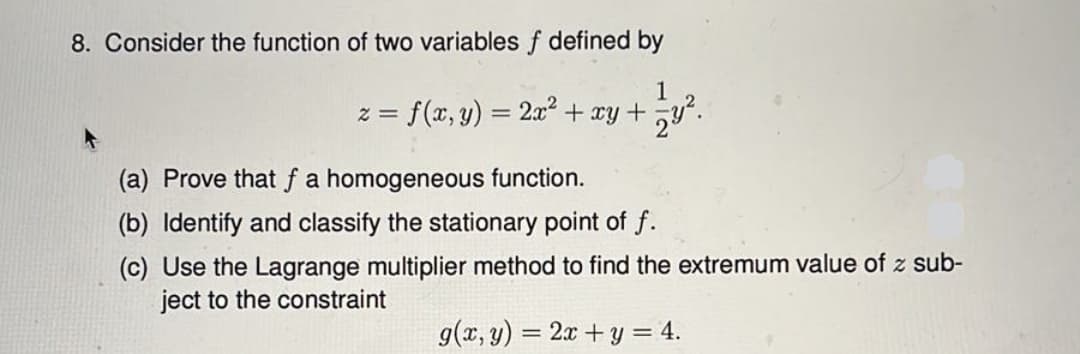 8. Consider the function of two variables f defined by
1
= f(x, y) = 2x² + xy +
(a) Prove that f a homogeneous function.
(b) Identify and classify the stationary point of f.
(c) Use the Lagrange multiplier method to find the extremum value of z sub-
ject to the constraint
g(x, y) = 2x+y = 4.
