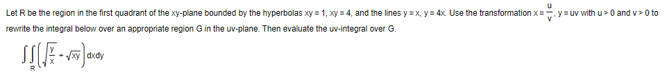 u
Let R be the region in the first quadrant of the xy-plane bounded by the hyperbolas xy = 1, xy = 4, and the lines y = x, y = 4x. Use the transformation x=, y = uv with u> 0 and v> 0 to
V
rewrite the integral below over an appropriate region G in the uv-plane. Then evaluate the uv-integral over G.
Vxy dxdy
R
