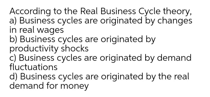 According to the Real Business Cycle theory,
a) Business cycles are originated by changes
in real wages
b) Business cycles are originated by
productivity shocks
c) Business cycles are originated by demand
fluctuations
d) Business cycles are originated by the real
demand for money
