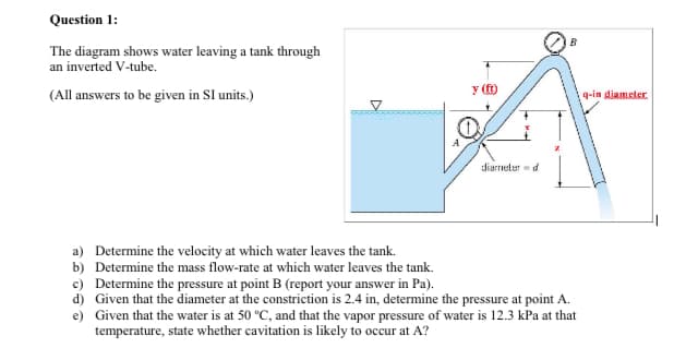 Question 1:
B
The diagram shows water leaving a tank through
an inverted V-tube.
y ()
(All answers to be given in SI units.)
q-in diameter.
diarnelerd
a) Determine the velocity at which water leaves the tank.
b) Determine the mass flow-rate at which water leaves the tank.
c) Determine the pressure at point B (report your answer in Pa).
d) Given that the diameter at the constriction is 2.4 in, determine the pressure at point A.
e) Given that the water is at 50 °C, and that the vapor pressure of water is 12.3 kPa at that
temperature, state whether cavitation is likely to occur at A?
