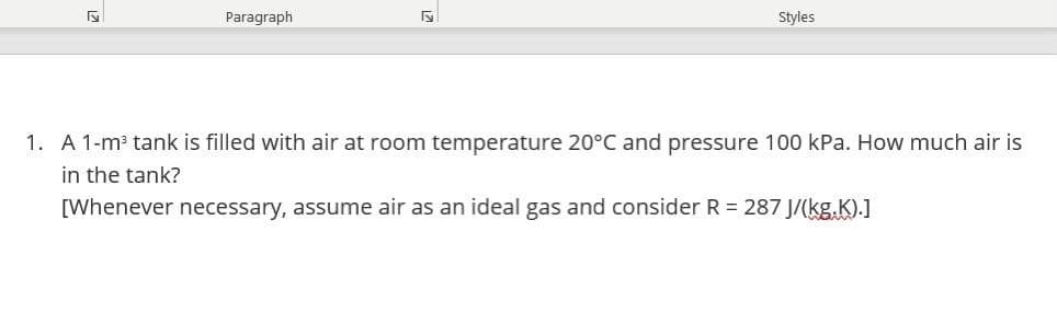 Paragraph
Styles
1. A 1-m³ tank is filled with air at room temperature 20°C and pressure 100 kPa. How much air is
in the tank?
[Whenever necessary, assume air as an ideal gas and consider R = 287 J/(kg.K).]
