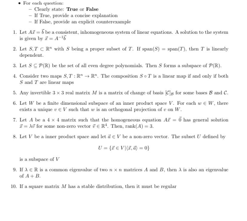 For each question:
- Clearly state: True or False
- If True, provide a concise explanation
- If False, provide an explicit counterexample
1. Let A = b be a consistent, inhomogeneous system of linear equations. A solution to the system
is given by i = A-
2. Let S, T C R" with S being a proper subset of T. If span(S) = span(T), then T is linearly
dependent.
3. Let S C P(R) be the set of all even degree polynomials. Then S forms a subspace of P(R).
4. Consider two maps S, T : R" R". The composition SoT is a linear map if and only if both
S and T are linear maps
5. Any invertible 3 x 3 real matrix M is a matrix of change of basis [C]g for some bases B and C.
6. Let W be a finite dimensional subspace of an inner product space V. For each w e W, there
exists a unique v EV such that w is an orthogonal projection of v on W.
7. Let A be a 4 x 4 matrix such that the homogeneous equation Af = õ has general solution
i = Xữ for some non-zero vector TER. Then, rank(A) = 3.
%3D
8. Let V be a inner product space and let a e V be a non-zero vector. The subset U defined by
U = {ie V(F, ā) = 0}
is a subspace of V
9. If A ER is a common eigenvalue of two n x n matrices A and B, then A is also an eigenvalue
of A+ B.
10. If a square matrix M has a stable distribution, then it must be regular
