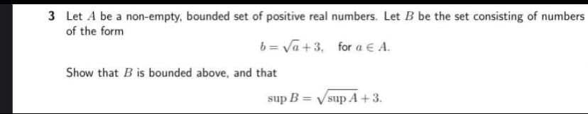 3 Let A be a non-empty, bounded set of positive real numbers. Let B be the set consisting of numbers
of the form
b = Va+3, for a E A.
Show that B is bounded above, and that
sup B = Vsup A+3.
