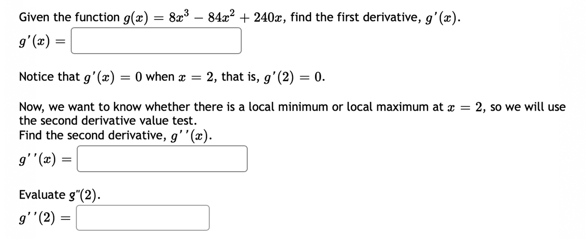 Given the function g(x) = 8x° – 84x2 + 240x, find the first derivative, g'(x).
g'(x)
Notice that g'(x) = 0 when x
2, that is, g'(2) = 0.
Now, we want to know whether there is a local minimum or local maximum at x =
the second derivative value test.
2, so we will use
Find the second derivative, g''(x).
(æ), ,6
Evaluate g"(2).
g''(2) =
