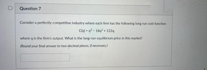 0
Question 7
Consider a perfectly-competitive industry where each firm has the following long run cost function
C(q)-q³-18q2 + 122q.
where q is the firm's output. What is the long-run equilibrium price in this market?
(Round your final answer to two decimal places, if necessary.)