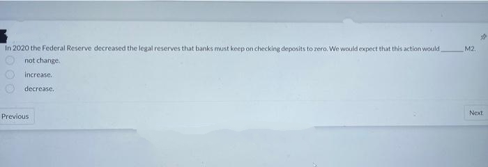 In 2020 the Federal Reserve decreased the legal reserves that banks must keep on checking deposits to zero. We would expect that this action would
M2.
not change.
increase..
decrease..
Previous
#
Next