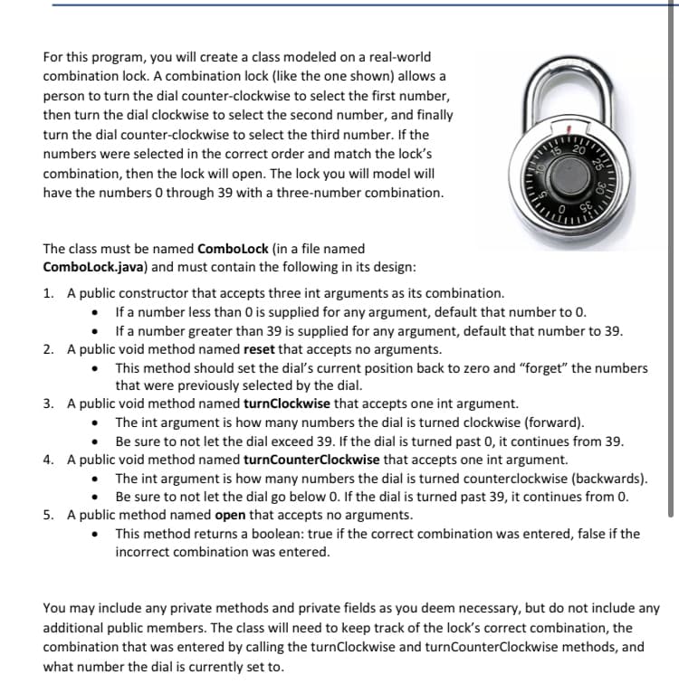 For this program, you will create a class modeled on a real-world
combination lock. A combination lock (like the one shown) allows a
person to turn the dial counter-clockwise to select the first number,
then turn the dial clockwise to select the second number, and finally
turn the dial counter-clockwise to select the third number. If the
numbers were selected in the correct order and match the lock's
20
combination, then the lock will open. The lock you will model will
have the numbers 0 through 39 with a three-number combination.
The class must be named Combolock (in a file named
Combolock.java) and must contain the following in its design:
1. A public constructor that accepts three int arguments as its combination.
• Ifa number less than 0 is supplied for any argument, default that number to 0.
• Ifa number greater than 39 is supplied for any argument, default that number to 39.
2. A public void method named reset that accepts no arguments.
• This method should set the dial's current position back to zero and “forget" the numbers
that were previously selected by the dial.
3. A public void method named turnClockwise that accepts one int argument.
• The int argument is how many numbers the dial is turned clockwise (forward).
• Be sure to not let the dial exceed 39. If the dial is turned past 0, it continues from 39.
4. A public void method named turnCounterClockwise that accepts one int argument.
• The int argument is how many numbers the dial is turned counterclockwise (backwards).
• Be sure to not let the dial go below 0. If the dial is turned past 39, it continues from 0.
5. A public method named open that accepts no arguments.
This method returns a boolean: true if the correct combination was entered, false if the
incorrect combination was entered.
You may include any private methods and private fields as you deem necessary, but do not include any
additional public members. The class will need to keep track of the lock's correct combination, the
combination that was entered by calling the turnClockwise and turnCounterClockwise methods, and
what number the dial is currently set to.
