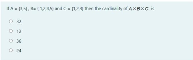 If A = (3,5), B= { 1,2,4,5) and C = {1,2,3} then the cardinality of A×BXC is
O 32
O 12
O 36
O 24
