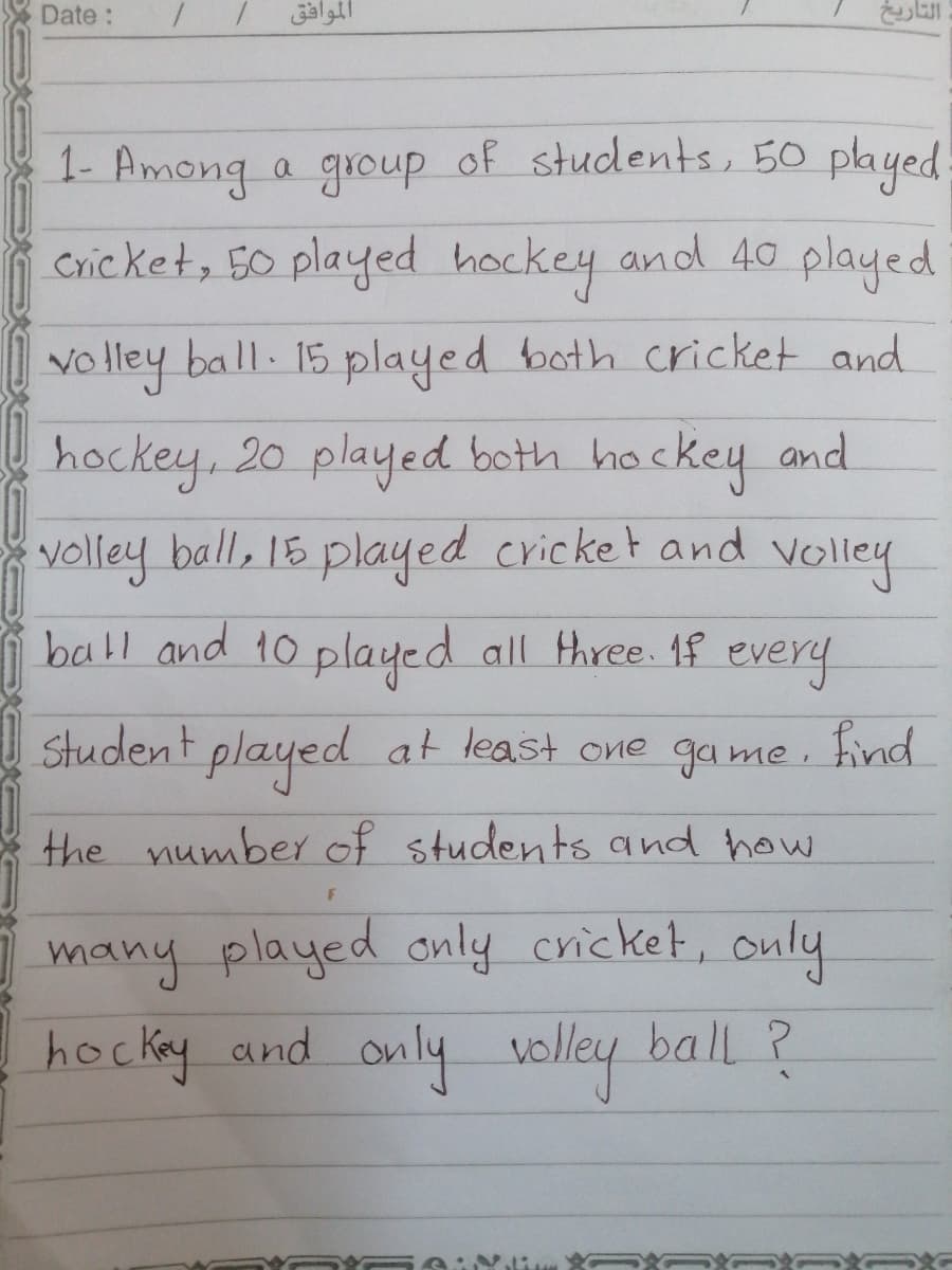 Date:
الموافق
1- Among a group of students, 50 played
Cric ket, 50 played hockey and 40 played
vo lley ball. 15 played both cricket and
VO
hockey, 20 played both ho
hackey and
volley ball, 18 played cricket and
Volley
ball and to played all three. 1f every
Student
played at least one game. find
the number of students and how
many played only cricket, only
hocky and only
voley
ball ?
