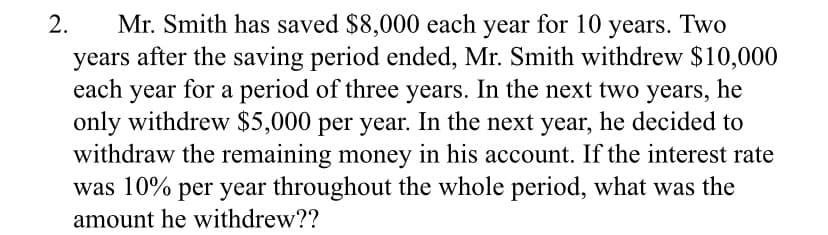 2.
Mr. Smith has saved $8,000 each year for 10 years. Two
years after the saving period ended, Mr. Smith withdrew $10,000
each year for a period of three years. In the next two years, he
only withdrew $5,000 per year. In the next year, he decided to
withdraw the remaining money in his account. If the interest rate
was 10% per year throughout the whole period, what was the
amount he withdrew??
