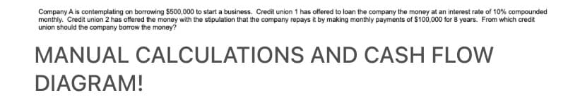 Company A is contemplating on borrowing $500,000 to start a business. Credit union 1 has offered to loan the company the money at an interest rate of 10% compounded
monthly. Credit union 2 has offered the money with the stipulation that the company repays it by making monthly payments of $100,000 for 8 years. From which credit
union should the company borrow the money?
MANUAL CALCULATIONS AND CASH FLOW
DIAGRAM!
