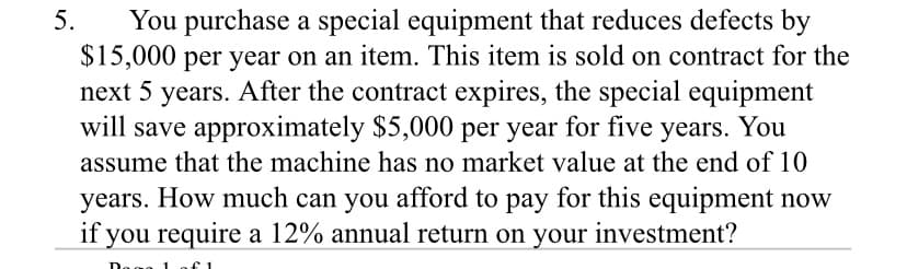 You purchase a special equipment that reduces defects by
$15,000 per year on an item. This item is sold on contract for the
next 5 years. After the contract expires, the special equipment
will save approximately $5,000 per year for five years. You
5.
assume that the machine has no market value at the end of 10
years. How much can you afford to pay for this equipment now
if you require a 12% annual return on your investment?
Doac
