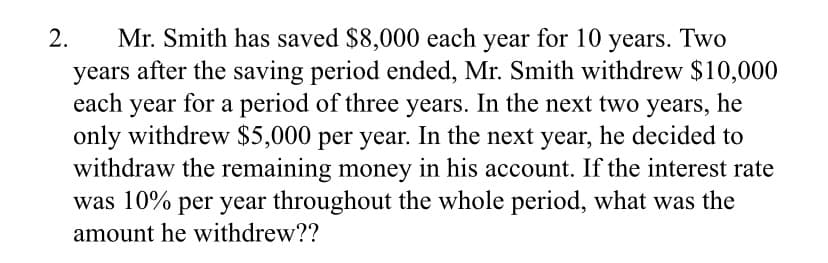 Mr. Smith has saved $8,000 each year for 10 years. Two
years after the saving period ended, Mr. Smith withdrew $10,000
each year for a period of three years. In the next two years, he
only withdrew $5,000 per year. In the next year, he decided to
withdraw the remaining money in his account. If the interest rate
was 10% per year throughout the whole period, what was the
2.
amount he withdrew??
