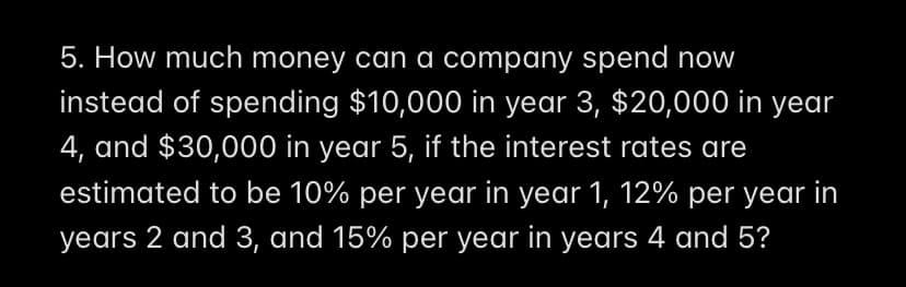 5. How much money can a company spend now
instead of spending $10,000 in year 3, $20,000 in year
4, and $30,000 in year 5, if the interest rates are
estimated to be 10% per year in year 1, 12% per year in
years 2 and 3, and 15% per year in years 4 and 5?
