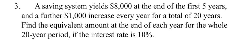 A saving system yields $8,000 at the end of the first 5 years,
and a further $1,000 increase every year for a total of 20 years.
Find the equivalent amount at the end of each year for the whole
20-year period, if the interest rate is 10%.
3.
