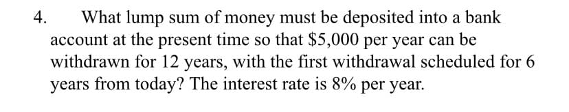 4.
What lump sum of money must be deposited into a bank
account at the present time so that $5,000 per year can be
withdrawn for 12 years, with the first withdrawal scheduled for 6
years from today? The interest rate is 8% per year.
